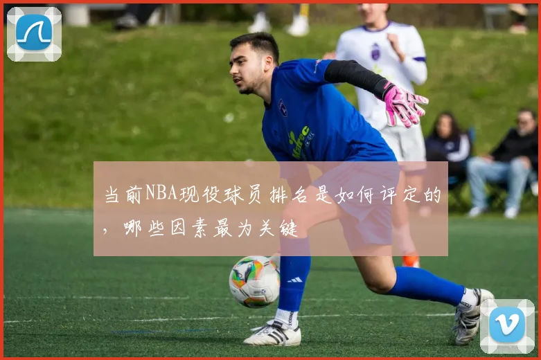 当前NBA现役球员排名是如何评定的，哪些因素最为关键