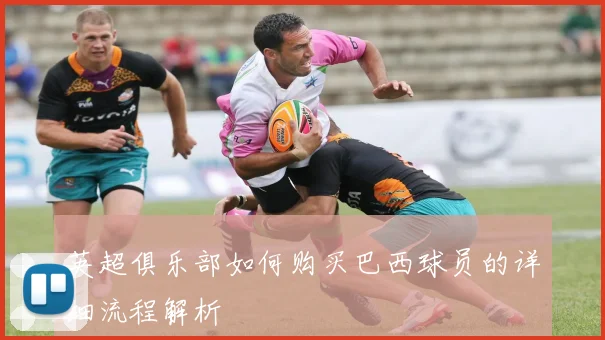 英超俱乐部如何购买巴西球员的详细流程解析