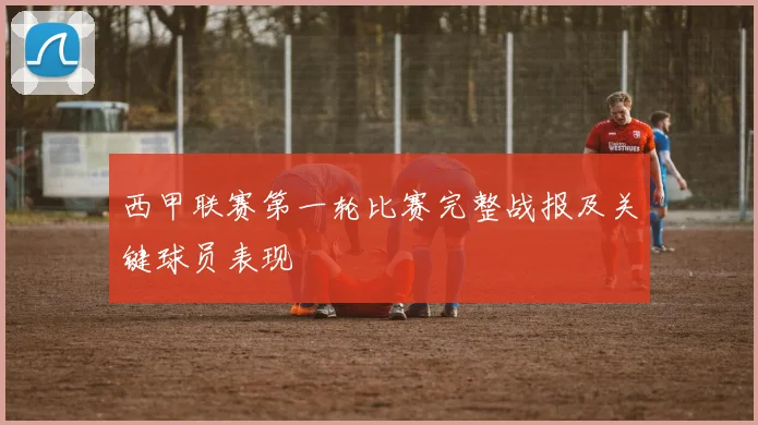 西甲联赛第一轮比赛完整战报及关键球员表现