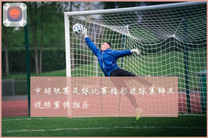 中超联赛足球比赛精彩进球集锦及视频剪辑推荐