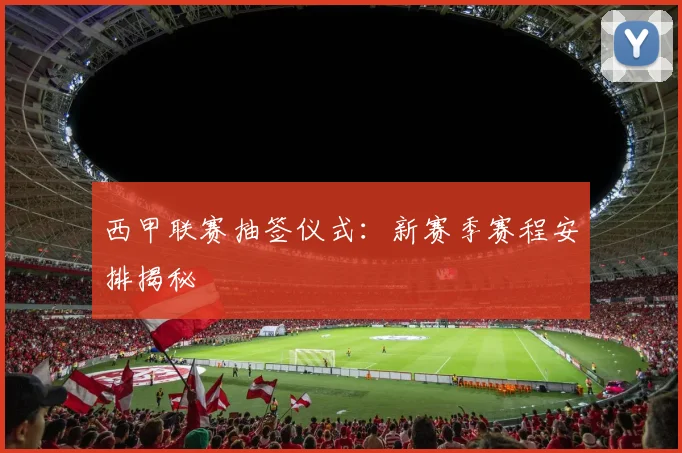 西甲联赛抽签仪式：新赛季赛程安排揭秘