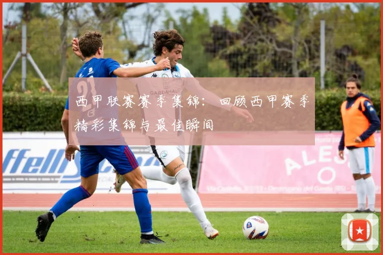 西甲联赛赛季集锦:回顾西甲赛季精彩集锦与最佳瞬间
