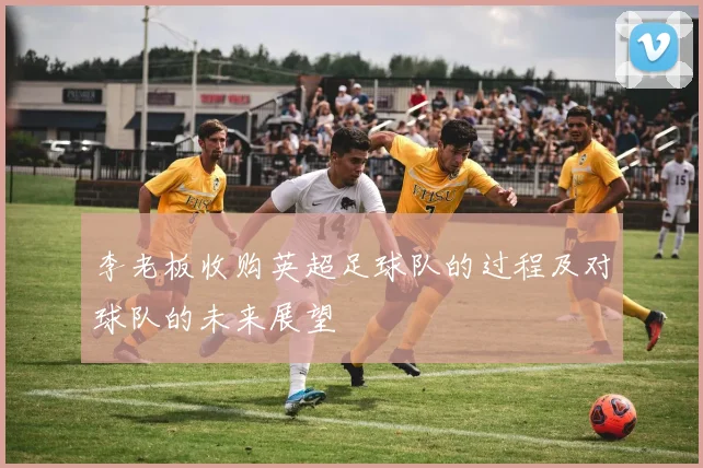 李老板收购英超足球队的过程及对球队的未来展望